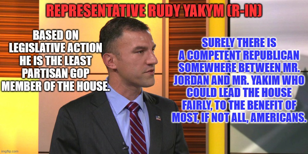 A GOP majority was elected to work for America, not sit idly due to an extreme few. | SURELY THERE IS A COMPETENT REPUBLICAN SOMEWHERE BETWEEN MR. JORDAN AND MR. YAKIM WHO COULD LEAD THE HOUSE FAIRLY, TO THE BENEFIT OF MOST, IF NOT ALL, AMERICANS. REPRESENTATIVE RUDY YAKYM (R-IN); BASED ON LEGISLATIVE ACTION HE IS THE LEAST PARTISAN GOP MEMBER OF THE HOUSE. | image tagged in politics | made w/ Imgflip meme maker