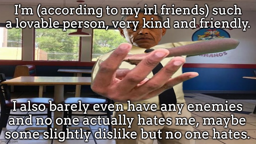 sorry I kinda sound narcissistic but I just love myself. | I'm (according to my irl friends) such a lovable person, very kind and friendly. I also barely even have any enemies and no one actually hates me, maybe some slightly dislike but no one hates. | image tagged in gus fring holding up 4 fingers | made w/ Imgflip meme maker