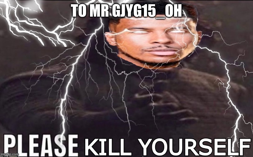 TO MR GJYG15_OH | image tagged in please kill yourself | made w/ Imgflip meme maker