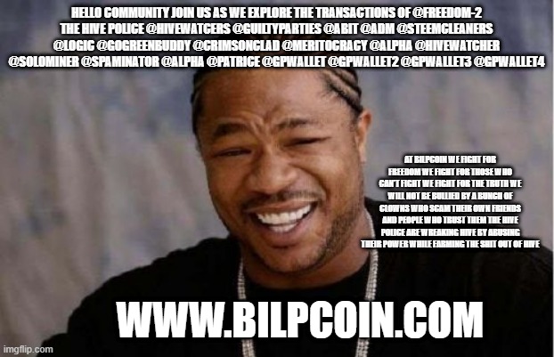 Yo Dawg Heard You Meme | HELLO COMMUNITY JOIN US AS WE EXPLORE THE TRANSACTIONS OF @FREEDOM-2
THE HIVE POLICE @HIVEWATCERS @GUILTYPARTIES @ABIT @ADM @STEEMCLEANERS @LOGIC @GOGREENBUDDY @CRIMSONCLAD @MERITOCRACY @ALPHA @HIVEWATCHER @SOLOMINER @SPAMINATOR @ALPHA @PATRICE @GPWALLET @GPWALLET2 @GPWALLET3 @GPWALLET4; AT BILPCOIN WE FIGHT FOR FREEDOM WE FIGHT FOR THOSE WHO CAN'T FIGHT WE FIGHT FOR THE TRUTH WE WILL NOT BE BULLIED BY A BUNCH OF CLOWNS WHO SCAM THEIR OWN FRIENDS AND PEOPLE WHO TRUST THEM THE HIVE POLICE ARE WREAKING HIVE BY ABUSING THEIR POWER WHILE FARMING THE SHIT OUT OF HIVE; WWW.BILPCOIN.COM | image tagged in memes,yo dawg heard you | made w/ Imgflip meme maker