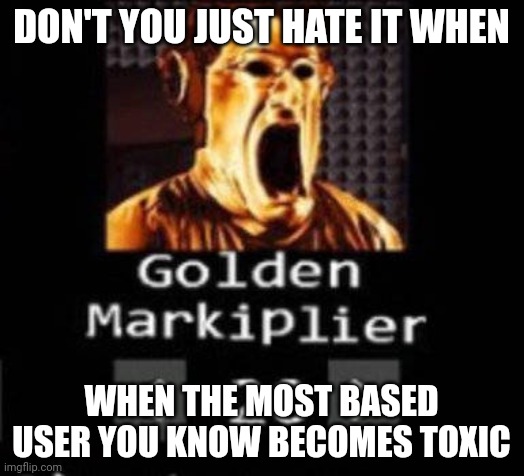I've witnessed it before | DON'T YOU JUST HATE IT WHEN; WHEN THE MOST BASED USER YOU KNOW BECOMES TOXIC | image tagged in golden markiplier | made w/ Imgflip meme maker