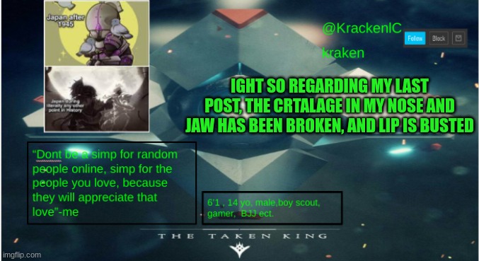 kraken destiny temp | IGHT SO REGARDING MY LAST POST, THE CRTALAGE IN MY NOSE AND JAW HAS BEEN BROKEN, AND LIP IS BUSTED | image tagged in kraken destiny temp | made w/ Imgflip meme maker