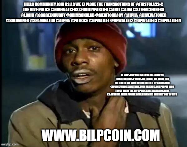 Y'all Got Any More Of That Meme | HELLO COMMUNITY JOIN US AS WE EXPLORE THE TRANSACTIONS OF @FIRSTCLASS-2
THE HIVE POLICE @HIVEWATCERS @GUILTYPARTIES @ABIT @ADM @STEEMCLEANERS @LOGIC @GOGREENBUDDY @CRIMSONCLAD @MERITOCRACY @ALPHA @HIVEWATCHER @SOLOMINER @SPAMINATOR @ALPHA @PATRICE @GPWALLET @GPWALLET2 @GPWALLET3 @GPWALLET4; AT BILPCOIN WE FIGHT FOR FREEDOM WE FIGHT FOR THOSE WHO CAN'T FIGHT WE FIGHT FOR THE TRUTH WE WILL NOT BE BULLIED BY A BUNCH OF CLOWNS WHO SCAM THEIR OWN FRIENDS AND PEOPLE WHO TRUST THEM THE HIVE POLICE ARE WREAKING HIVE BY ABUSING THEIR POWER WHILE FARMING THE SHIT OUT OF HIVE; WWW.BILPCOIN.COM | image tagged in memes,y'all got any more of that | made w/ Imgflip meme maker