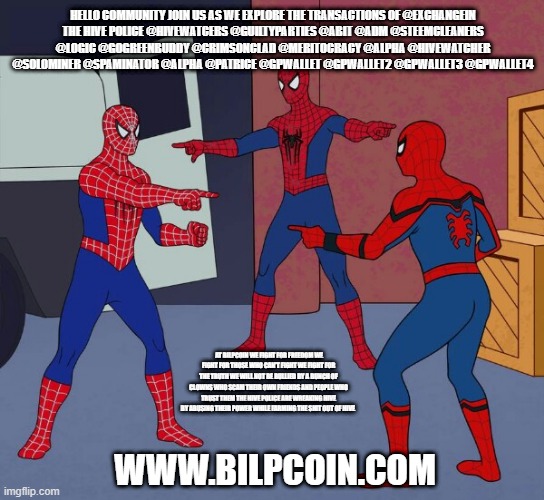 Spider Man Triple | HELLO COMMUNITY JOIN US AS WE EXPLORE THE TRANSACTIONS OF @EXCHANGEIN
THE HIVE POLICE @HIVEWATCERS @GUILTYPARTIES @ABIT @ADM @STEEMCLEANERS @LOGIC @GOGREENBUDDY @CRIMSONCLAD @MERITOCRACY @ALPHA @HIVEWATCHER @SOLOMINER @SPAMINATOR @ALPHA @PATRICE @GPWALLET @GPWALLET2 @GPWALLET3 @GPWALLET4; AT BILPCOIN WE FIGHT FOR FREEDOM WE FIGHT FOR THOSE WHO CAN'T FIGHT WE FIGHT FOR THE TRUTH WE WILL NOT BE BULLIED BY A BUNCH OF CLOWNS WHO SCAM THEIR OWN FRIENDS AND PEOPLE WHO TRUST THEM THE HIVE POLICE ARE WREAKING HIVE BY ABUSING THEIR POWER WHILE FARMING THE SHIT OUT OF HIVE; WWW.BILPCOIN.COM | image tagged in spider man triple | made w/ Imgflip meme maker