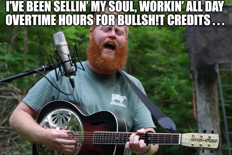 Oliver Anthony Rich Men North Of Richmond | I’VE BEEN SELLIN’ MY SOUL, WORKIN’ ALL DAY
OVERTIME HOURS FOR BULLSH!T CREDITS . . . | image tagged in oliver anthony rich men north of richmond | made w/ Imgflip meme maker