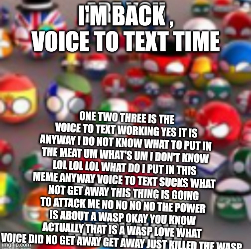 Countryballs | I'M BACK , VOICE TO TEXT TIME; ONE TWO THREE IS THE VOICE TO TEXT WORKING YES IT IS ANYWAY I DO NOT KNOW WHAT TO PUT IN THE MEAT UM WHAT'S UM I DON'T KNOW LOL LOL LOL WHAT DO I PUT IN THIS MEME ANYWAY VOICE TO TEXT SUCKS WHAT NOT GET AWAY THIS THING IS GOING TO ATTACK ME NO NO NO NO THE POWER IS ABOUT A WASP OKAY YOU KNOW ACTUALLY THAT IS A WASP LOVE WHAT VOICE DID NO GET AWAY GET AWAY JUST KILLED THE WASP | image tagged in countryballs | made w/ Imgflip meme maker