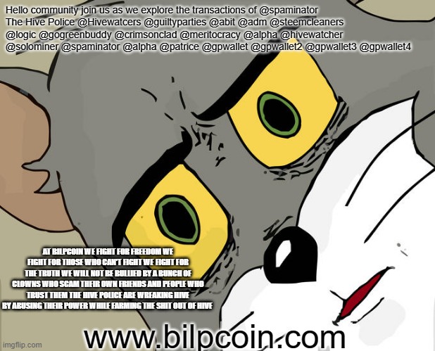 Unsettled Tom Meme | Hello community join us as we explore the transactions of @spaminator
The Hive Police @Hivewatcers @guiltyparties @abit @adm @steemcleaners @logic @gogreenbuddy @crimsonclad @meritocracy @alpha @hivewatcher @solominer @spaminator @alpha @patrice @gpwallet @gpwallet2 @gpwallet3 @gpwallet4; AT BILPCOIN WE FIGHT FOR FREEDOM WE FIGHT FOR THOSE WHO CAN'T FIGHT WE FIGHT FOR THE TRUTH WE WILL NOT BE BULLIED BY A BUNCH OF CLOWNS WHO SCAM THEIR OWN FRIENDS AND PEOPLE WHO TRUST THEM THE HIVE POLICE ARE WREAKING HIVE BY ABUSING THEIR POWER WHILE FARMING THE SHIT OUT OF HIVE; www.bilpcoin.com | image tagged in memes,unsettled tom | made w/ Imgflip meme maker
