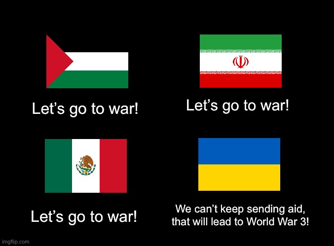 What is it good for? | Let’s go to war! Let’s go to war! We can’t keep sending aid, that will lead to World War 3! Let’s go to war! | image tagged in blank black,ukraine,iran,mexico,imperialism,palestine | made w/ Imgflip meme maker