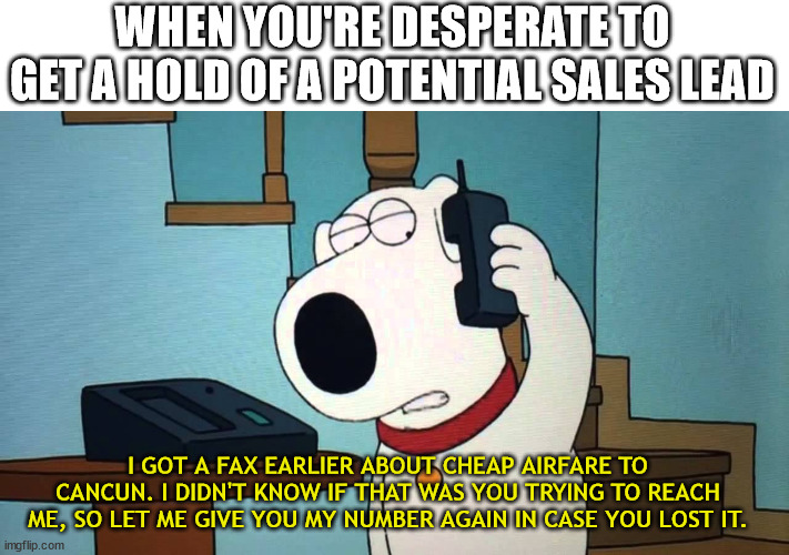 Brian Griffin Desperate | WHEN YOU'RE DESPERATE TO GET A HOLD OF A POTENTIAL SALES LEAD; I GOT A FAX EARLIER ABOUT CHEAP AIRFARE TO CANCUN. I DIDN'T KNOW IF THAT WAS YOU TRYING TO REACH ME, SO LET ME GIVE YOU MY NUMBER AGAIN IN CASE YOU LOST IT. | image tagged in family guy,brian griffin,desperate,stalker | made w/ Imgflip meme maker
