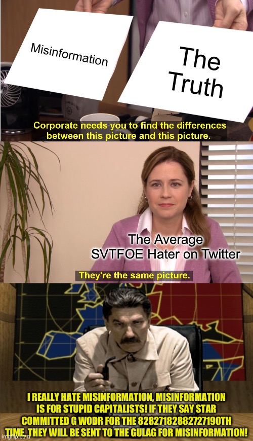 I hate Misinformation | Misinformation; The Truth; The Average SVTFOE Hater on Twitter; I REALLY HATE MISINFORMATION, MISINFORMATION IS FOR STUPID CAPITALISTS! IF THEY SAY STAR COMMITTED G WODR FOR THE 82827182882727190TH TIME, THEY WILL BE SENT TO THE GULAG FOR MISINFORMATION! | image tagged in memes,they're the same picture,red alert stalin | made w/ Imgflip meme maker