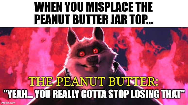 When you lose the peanut butter jar top | WHEN YOU MISPLACE THE PEANUT BUTTER JAR TOP... THE PEANUT BUTTER: | image tagged in gotta stop losing that,food memes | made w/ Imgflip meme maker