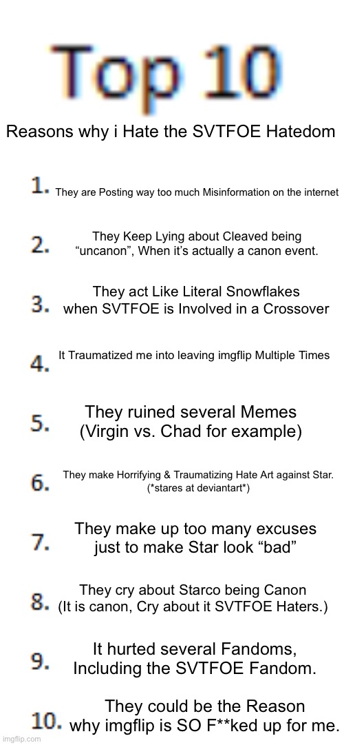 I don’t hate the Hatedom For their opinion, I hate them because How they spread misinformation & Damage my Mental Health. | Reasons why i Hate the SVTFOE Hatedom; They are Posting way too much Misinformation on the internet; They Keep Lying about Cleaved being “uncanon”, When it’s actually a canon event. They act Like Literal Snowflakes when SVTFOE is Involved in a Crossover; It Traumatized me into leaving imgflip Multiple Times; They ruined several Memes (Virgin vs. Chad for example); They make Horrifying & Traumatizing Hate Art against Star.
(*stares at deviantart*); They make up too many excuses just to make Star look “bad”; They cry about Starco being Canon (It is canon, Cry about it SVTFOE Haters.); It hurted several Fandoms, Including the SVTFOE Fandom. They could be the Reason why imgflip is SO F**ked up for me. | image tagged in top 10 list | made w/ Imgflip meme maker