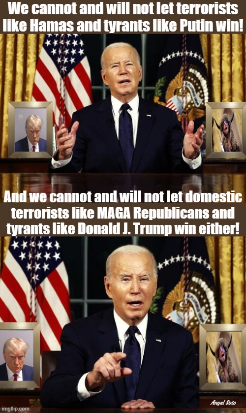 biden treatens hamas, putin, trump and maga republicans | We cannot and will not let terrorists
like Hamas and tyrants like Putin win! And we cannot and will not let domestic
terrorists like MAGA Republicans and
tyrants like Donald J. Trump win either! Angel Soto | image tagged in biden talks about maga republicans 1,biden talks about maga republicans 2,joe biden,donald trump,putin,terrorists | made w/ Imgflip meme maker