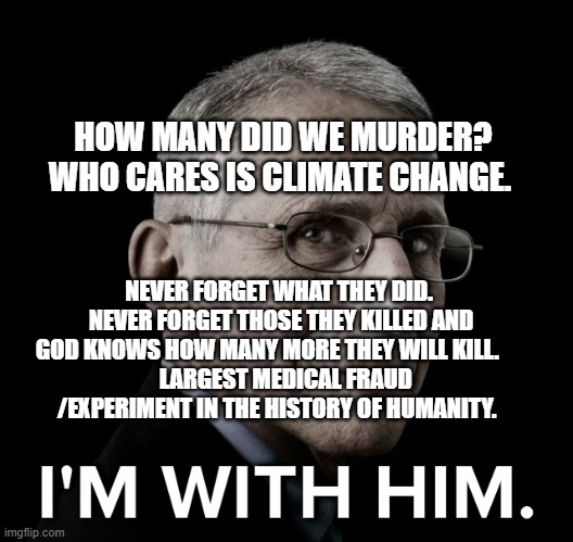Dr. Fauci I'm With Him | HOW MANY DID WE MURDER? WHO CARES IS CLIMATE CHANGE. NEVER FORGET WHAT THEY DID.  NEVER FORGET THOSE THEY KILLED AND GOD KNOWS HOW MANY MORE THEY WILL KILL.     
   LARGEST MEDICAL FRAUD /EXPERIMENT IN THE HISTORY OF HUMANITY. | image tagged in dr fauci i'm with him | made w/ Imgflip meme maker