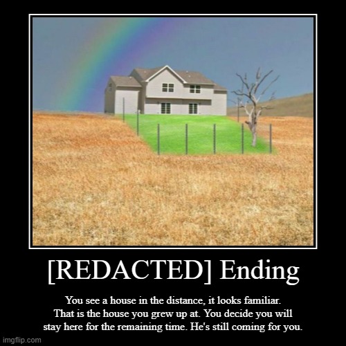 [REDACTED] Ending | [REDACTED] Ending | You see a house in the distance, it looks familiar. That is the house you grew up at. You decide you will stay here for  | image tagged in funny,demotivationals | made w/ Imgflip demotivational maker
