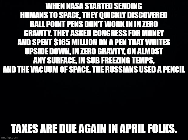 Black background | WHEN NASA STARTED SENDING HUMANS TO SPACE, THEY QUICKLY DISCOVERED BALL POINT PENS DON'T WORK IN IN ZERO GRAVITY. THEY ASKED CONGRESS FOR MONEY AND SPENT $165 MILLION ON A PEN THAT WRITES UPSIDE DOWN, IN ZERO GRAVITY, ON ALMOST ANY SURFACE, IN SUB FREEZING TEMPS, AND THE VACUUM OF SPACE. THE RUSSIANS USED A PENCIL; TAXES ARE DUE AGAIN IN APRIL FOLKS. | image tagged in black background | made w/ Imgflip meme maker