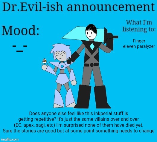 Shiver told me his plan in memechat. let's just say it'll be... surprising. Of course it's not ALL the same but you get my point | -_-; Finger eleven paralyzer; Does anyone else feel like this inkperial stuff is getting repetitive? It's just the same villains over and over (EC, apex, sagi, etc) I'm surprised none of them have died yet. Sure the stories are good but at some point something needs to change | image tagged in dr evil-ish new announcement template | made w/ Imgflip meme maker