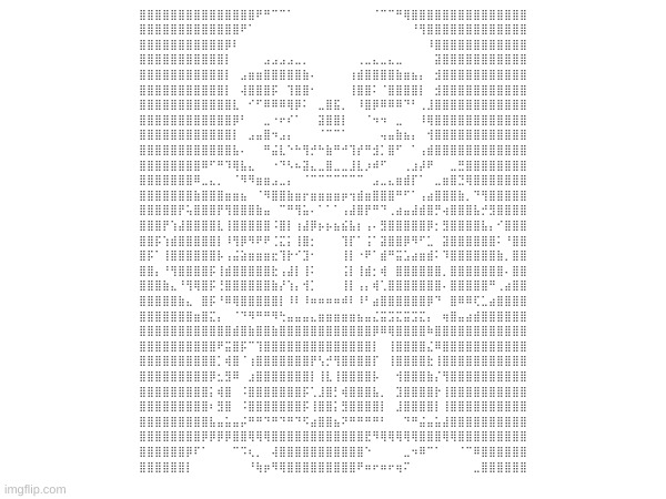 ⣿⣿⣿⣿⣿⣿⣿⣿⣿⣿⣿⣿⣿⣿⣿⠟⠛⠉⠉⠁⠀⠀⠀⠀⠀⠀⠀⠀⠀⠀⠈⠉⠉⠛⢿⣿⣿⣿⣿⣿⣿⣿⣿⣿⣿⣿⣿⣿⣿⣿
⣿⣿⣿⣿⣿⣿⣿⣿⣿⣿⣿⣿⣿⠟⠁⠀⠀⠀⠀⠀⠀⠀⠀⠀⠀⠀⠀⠀⠀⠀⠀⠀⠀⠀⠀⠘⢻⣿⣿⣿⣿⣿⣿⣿⣿⣿⣿⣿⣿⣿
⣿⣿⣿⣿⣿⣿⣿⣿⣿⣿⣿⡿⠇⠀⠀⠀⠀⠀⠀⠀⠀⠀⠀⠀⠀⠀⠀⠀⠀⠀⠀⠀⠀⠀⠀⠀⠀⠸⣿⣿⣿⣿⣿⣿⣿⣿⣿⣿⣿⣿
⣿⣿⣿⣿⣿⣿⣿⣿⣿⣿⣿⡇⠀⠀⠀⠀⣠⣠⣠⣠⣀⡀⠀⠀⠀⠀⠀⠀⢀⣀⣄⣀⣄⣀⠀⠀⠀⠀⣽⣿⣿⣿⣿⣿⣿⣿⣿⣿⣿⣿
⣿⣿⣿⣿⣿⣿⣿⣿⣿⣿⣿⡇⠀⣠⣶⣶⣿⣿⣿⣿⣿⣷⠄⠀⠀⠀⠀⢰⣾⣿⣿⣿⣿⣷⣶⣦⡄⠀⣺⣿⣿⣿⣿⣿⣿⣿⣿⣿⣿⣿
⣿⣿⣿⣿⣿⣿⣿⣿⣿⣿⣿⡇⠀⢼⣿⣿⣿⡯⠀⢹⣿⣿⠂⠀⠀⠀⠀⢸⣿⣿⠅⠈⣿⣿⣿⣿⡇⠀⣺⣿⣿⣿⣿⣿⣿⣿⣿⣿⣿⣿
⣿⣿⣿⣿⣿⣿⣿⣿⣿⣿⣿⣿⣇⠀⠊⠋⠿⠿⠿⢿⡿⠅⠀⣀⣿⣯⡀⠀⠸⣿⡿⠿⠿⠿⠙⠃⢀⣸⣿⣿⣿⣿⣿⣿⣿⣿⣿⣿⣿⣿
⣿⣿⣿⣿⣿⣿⣿⣿⣿⣿⣿⣿⡿⠃⠀⠀⣀⠐⠖⠎⠁⠀⠀⣽⣿⣿⡇⠀⠀⠈⠲⠲⠀⣀⠀⠀⠸⢿⣿⣿⣿⣿⣿⣿⣿⣿⣿⣿⣿⣿
⣿⣿⣿⣿⣿⣿⣿⣿⣿⣿⣿⣿⡇⠀⣠⣤⣿⠲⣠⡄⠀⠀⠀⠈⠉⠉⠁⠀⠀⠀⠀⢤⣤⣷⣦⡄⠀⢺⣿⣿⣿⣿⣿⣿⣿⣿⣿⣿⣿⣿
⣿⣿⣿⣿⣿⣿⣿⣿⣿⣿⣿⣿⣧⠄⠀⠀⠛⣬⣇⠑⠓⢻⡚⠓⣷⠛⠚⢹⡞⠛⣺⡁⣿⠋⠀⠁⢠⣾⣿⣿⣿⣿⣿⣿⣿⣿⣿⣿⣿⣿
⣿⣿⣿⣿⣿⣿⣿⣿⠿⠋⠛⠹⢿⣧⣄⠀⠀⠐⠙⠣⠦⣽⣄⣀⣿⣀⣀⣸⣇⡰⠾⠋⠀⠀⢀⣰⡼⠟⠀⠀⣀⣛⣿⣿⣿⣿⣿⣿⣿⣿
⣿⣿⣿⣿⣿⣿⣿⠿⣀⣄⡀⠀⠈⠻⠻⣶⣶⣠⣀⡄⠀⠈⠉⠉⠉⠉⠉⠉⠉⠀⣠⣀⣄⣶⣾⡏⠁⠀⣀⣶⣿⣙⢿⣿⣿⣿⣿⣿⣿⣿
⣿⣿⣿⣿⣿⣿⣿⣷⣿⣿⣿⣶⣶⣦⠀⠈⠻⣿⣿⣷⣶⡖⣶⣶⣶⣶⡶⢲⣾⣶⣿⣿⣿⠛⠋⠁⢠⣴⣿⣿⣿⣷⡀⠙⢻⣿⣿⣿⣿⣿
⣿⣿⣿⣿⣿⡟⢥⣿⣿⣿⡟⢻⣿⣿⣿⣷⣤⠀⠉⠛⢻⣥⠄⠁⠁⠁⢠⣼⣿⡟⠛⠙⢀⣴⣤⣼⣾⣿⡛⢴⣿⣿⣿⣧⡚⣻⣿⣿⣿⣿
⣿⣿⣿⡟⢱⣼⣿⣿⣿⣿⣇⢸⣿⣿⣿⣿⣿⠨⣿⡇⢰⣼⡿⡦⡦⣦⣮⣧⡆⢠⠄⣻⣿⣿⣿⣿⣿⡿⡂⣻⣿⣿⣿⣿⣧⡄⠊⣿⣿⣿
⣿⣿⡯⢱⣾⣿⣿⣿⣿⣿⡇⠸⢻⡿⠻⠟⠟⢈⣍⡅⢸⣿⡂⠀⠀⠀⢹⡏⠁⢨⠁⣽⣿⣿⡿⠻⠋⣁⠀⣽⣿⣿⣿⣿⣿⣿⠅⠘⣿⣿
⣿⡯⠁⢸⣿⣿⣿⣿⣿⣿⡧⢠⣬⣵⣶⣶⣶⣖⢹⡗⠊⣹⠂⠀⠀⠀⢸⡇⠐⠟⠁⣾⠛⣭⣡⣴⣶⣾⠅⠹⣿⣿⣿⣿⣿⣿⣷⡀⣿⣿
⣿⣿⡄⠘⢻⣿⣿⣿⣿⡯⢸⣾⣿⣿⣿⣿⣿⣗⢠⣼⡇⢸⠅⠀⠀⠀⢨⡇⢸⣾⡂⢾⠀⣿⣿⣿⣿⣿⣿⡀⣿⣿⣿⣿⣿⣿⣿⠄⣿⣿
⣿⣿⣿⣷⣄⠘⢻⢿⣿⡯⢘⣿⣿⣿⣿⣿⣿⣷⡜⢱⡄⢺⡁⠀⠀⠀⢸⡇⢠⡄⢾⢁⣿⣿⣿⣿⣿⣿⣿⠄⣿⣿⣿⣿⣿⠛⢀⣴⣿⣿
⣿⣿⣿⣿⣿⣷⣄⠀⣿⡯⠘⠿⢿⣿⣿⣿⣿⣿⡇⠸⠇⠸⠶⠶⠶⠶⠾⠇⠸⠃⣴⣿⣿⣿⣿⣿⣿⡿⠙⠀⣿⠿⠿⢏⣁⣴⣿⣿⣿⣿
⣿⣿⣿⣿⣿⣿⣿⣶⣿⣍⡄⠀⠈⠙⠻⠛⠛⠻⢓⣤⣤⣤⣄⣶⣶⣶⣶⣶⣦⣤⣌⣭⣩⣍⣭⣩⣍⡄⠀⢶⣿⣤⣴⣾⣿⣿⣿⣿⣿⣿
⣿⣿⣿⣿⣿⣿⣿⣿⣿⣿⣿⣿⣾⣿⣷⣿⣿⣷⣿⣿⣿⣿⣿⣿⣿⣿⣿⣿⣿⣿⡿⠿⢿⣿⣿⣿⣿⠷⣿⣿⣿⣿⣿⣿⣿⣿⣿⣿⣿⣿
⣿⣿⣿⣿⣿⣿⣿⣿⣿⣿⠟⣭⣿⡯⠉⢹⣿⣿⣿⣿⣿⣿⣿⣿⣿⣿⣿⣿⣿⣿⡇⠀⢸⣿⣿⣿⣿⣌⠿⣿⣿⣿⣿⣿⣿⣿⣿⣿⣿⣿
⣿⣿⣿⣿⣿⣿⣿⣿⣿⣿⡁⢾⣿⠈⢰⣿⣿⣿⣿⣿⣿⣿⡟⢣⡚⢻⣿⣿⣿⣿⡏⠀⢸⣿⣿⣿⣿⣗⢸⣿⣿⣿⣿⣿⣿⣿⣿⣿⣿⣿
⣿⣿⣿⣿⣿⣿⣿⣿⣿⡿⣂⣻⠿⠀⣰⣿⣿⣿⣿⣿⣿⣿⡇⢸⣇⢸⣿⣿⣿⣿⡧⠀⠀⢺⣿⣿⣿⣷⡌⢻⣿⣿⣿⣿⣿⣿⣿⣿⣿⣿
⣿⣿⣿⣿⣿⣿⣿⣿⣿⡅⢾⣿⠀⠨⣿⣿⣿⣿⣿⣿⣿⡯⢁⣸⣿⡃⢾⣿⣿⣿⣧⡀⠀⣹⣿⣿⣿⣿⡗⢸⣿⣿⣿⣿⣿⣿⣿⣿⣿⣿
⣿⣿⣿⣿⣿⣿⣿⣿⣿⠆⣻⣿⠀⠨⣿⣿⣿⣿⣿⣿⣿⡯⢸⣿⣿⡅⣻⣿⣿⣿⣿⡇⠀⣸⣿⣿⣿⣿⡇⢸⣿⣿⣿⣿⣿⣿⣿⣿⣿⣿
⣿⣿⣿⣿⣿⣿⣿⣿⣿⣧⣤⣥⣤⡬⠛⠛⠙⠛⠙⠛⠙⠫⣴⣿⣿⣦⠝⠛⠛⠛⠛⠃⠀⠀⠙⠛⣬⣤⣥⣼⣿⣿⣿⣿⣿⣿⣿⣿⣿⣿
⣿⣿⣿⣿⣿⣿⣿⣿⡿⡿⡿⡿⣿⣿⢿⢿⢿⣿⣿⣿⣿⣿⣿⣿⣿⣿⣿⣿⣿⣟⠻⢿⢿⢿⢿⢿⣿⣿⣿⢿⢿⣿⣿⣿⣿⣿⣿⣿⣿⣿
⣿⣿⣿⣿⣿⣿⡿⠏⠁⠀⠀⠀⠉⠩⢆⡀⠀⢼⣿⣿⣿⣿⣿⣿⣿⣿⣿⣿⣿⠑⠀⠀⠀⠀⣀⠲⠿⠉⠁⠀⠀⠈⠉⠿⣿⣿⣿⣿⣿⣿
⣿⣿⣿⣿⣿⣿⡇⠀⠀⠀⠀⠀⠀⠀⠘⢷⡶⠻⢿⣿⣿⣿⣿⣿⣿⣿⣿⣿⠟⠶⠖⠶⠖⢶⠍⠀⠀⠀⠀⠀⠀⠀⠀⣀⣿⣿⣿⣿⣿⣿ | made w/ Imgflip meme maker
