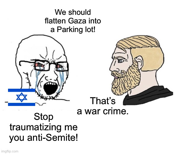 Soyboy Vs Yes Chad | We should flatten Gaza into a Parking lot! That’s a war crime. Stop traumatizing me you anti-Semite! | image tagged in soyboy vs yes chad,israel,palestine,war crimes,genocide,gaza | made w/ Imgflip meme maker