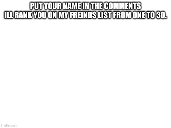 PUT YOUR NAME IN THE COMMENTS
ILL RANK YOU ON MY FREINDS LIST FROM ONE TO 30. | made w/ Imgflip meme maker