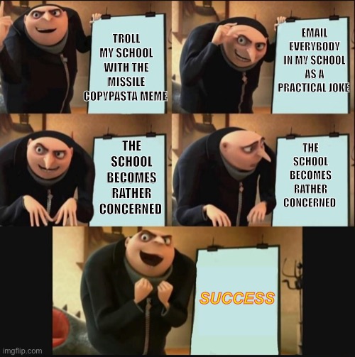 I may or may not have done a little bit of trolling | TROLL MY SCHOOL WITH THE MISSILE COPYPASTA MEME; EMAIL EVERYBODY IN MY SCHOOL AS A PRACTICAL JOKE; THE SCHOOL BECOMES RATHER CONCERNED; THE SCHOOL BECOMES RATHER CONCERNED; SUCCESS | image tagged in 5 panel gru meme | made w/ Imgflip meme maker