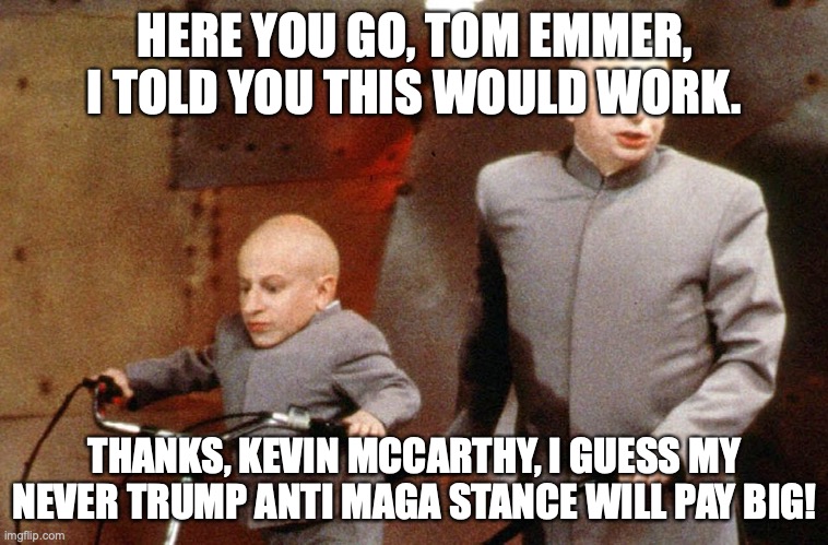 Emmer is an effer | HERE YOU GO, TOM EMMER, I TOLD YOU THIS WOULD WORK. THANKS, KEVIN MCCARTHY, I GUESS MY NEVER TRUMP ANTI MAGA STANCE WILL PAY BIG! | image tagged in evil and mini me | made w/ Imgflip meme maker