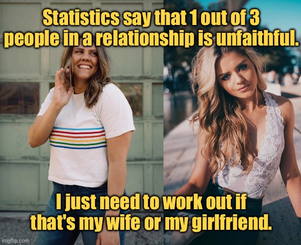 1 in 3 are unfaithful | Statistics say that 1 out of 3 people in a relationship is unfaithful. I just need to work out if that's my wife or my girlfriend. | image tagged in 1 in 3 in relationship,are unfaitful,work out is it,wife or girfriend,statistics | made w/ Imgflip meme maker