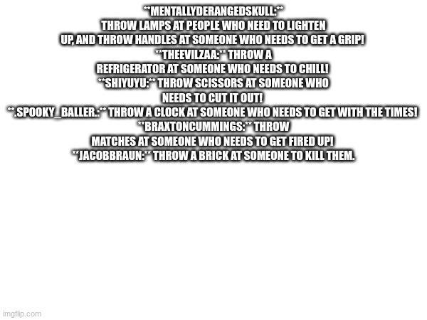 **MENTALLYDERANGEDSKULL:** THROW LAMPS AT PEOPLE WHO NEED TO LIGHTEN UP, AND THROW HANDLES AT SOMEONE WHO NEEDS TO GET A GRIP! 
**THEEVILZAA:** THROW A REFRIGERATOR AT SOMEONE WHO NEEDS TO CHILL! 
**SHIYUYU:** THROW SCISSORS AT SOMEONE WHO NEEDS TO CUT IT OUT! 
**.SPOOKY_BALLER.:** THROW A CLOCK AT SOMEONE WHO NEEDS TO GET WITH THE TIMES! 
**BRAXTONCUMMINGS:** THROW MATCHES AT SOMEONE WHO NEEDS TO GET FIRED UP! 
**JACOBBRAUN:** THROW A BRICK AT SOMEONE TO KILL THEM. | made w/ Imgflip meme maker