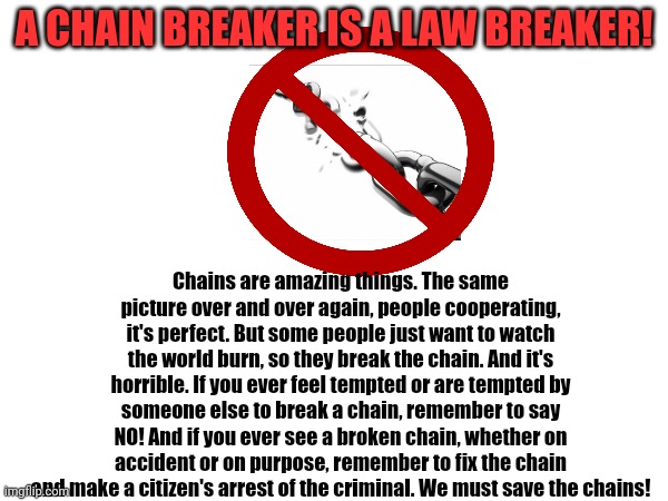 Anti chain-breaking PSA (please make a chain in the comments) | A CHAIN BREAKER IS A LAW BREAKER! Chains are amazing things. The same picture over and over again, people cooperating, it's perfect. But some people just want to watch the world burn, so they break the chain. And it's horrible. If you ever feel tempted or are tempted by someone else to break a chain, remember to say NO! And if you ever see a broken chain, whether on accident or on purpose, remember to fix the chain and make a citizen's arrest of the criminal. We must save the chains! | image tagged in chain | made w/ Imgflip meme maker