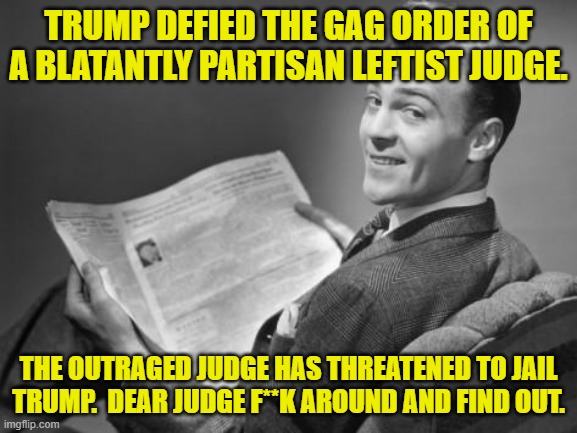 PLEASE jail Trump.  Personally I am interested in seeing if ANYTHING can make conservatives riot. | TRUMP DEFIED THE GAG ORDER OF A BLATANTLY PARTISAN LEFTIST JUDGE. THE OUTRAGED JUDGE HAS THREATENED TO JAIL TRUMP.  DEAR JUDGE F**K AROUND AND FIND OUT. | image tagged in 50's newspaper | made w/ Imgflip meme maker