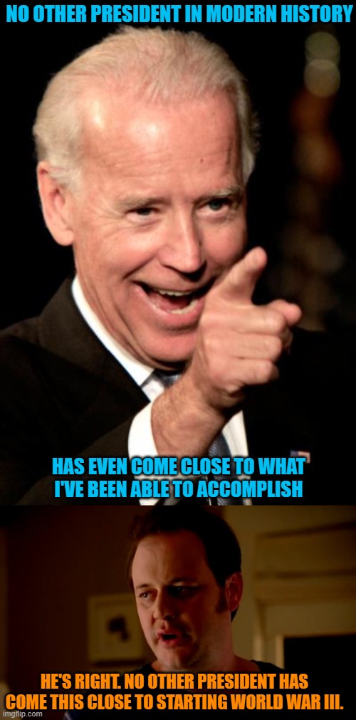 NO OTHER PRESIDENT IN MODERN HISTORY; HAS EVEN COME CLOSE TO WHAT I'VE BEEN ABLE TO ACCOMPLISH; HE'S RIGHT. NO OTHER PRESIDENT HAS COME THIS CLOSE TO STARTING WORLD WAR III. | image tagged in memes,smilin biden,jake from state farm | made w/ Imgflip meme maker