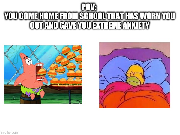 . | POV: 
YOU COME HOME FROM SCHOOL THAT HAS WORN YOU OUT AND GAVE YOU EXTREME ANXIETY | image tagged in homer simpson sleeping peacefully,yummy,lol,memes,oh wow are you actually reading these tags | made w/ Imgflip meme maker