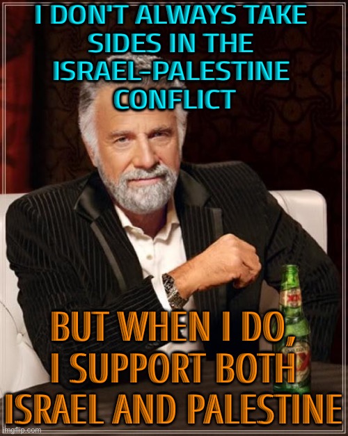 I don't always take sides in the Israel-Palestine conflict | I DON'T ALWAYS TAKE 
SIDES IN THE 
ISRAEL-PALESTINE 
CONFLICT; BUT WHEN I DO, I SUPPORT BOTH ISRAEL AND PALESTINE | image tagged in memes,the most interesting man in the world,israel,palestine,middle east,iran | made w/ Imgflip meme maker