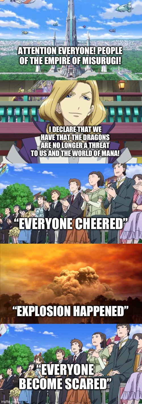 Awakening of the Monster | ATTENTION EVERYONE! PEOPLE OF THE EMPIRE OF MISURUGI! I DECLARE THAT WE HAVE THAT THE DRAGONS ARE NO LONGER A THREAT TO US AND THE WORLD OF MANA! “EVERYONE CHEERED”; “EXPLOSION HAPPENED”; “EVERYONE BECOME SCARED” | image tagged in anime | made w/ Imgflip meme maker