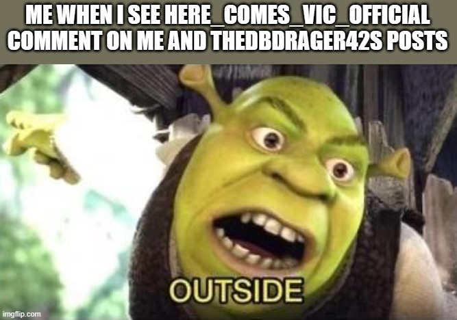 if he comments on your post. use the photo of Shrek saying OUTSIDE! because he's a stalker. and is disgusting. | ME WHEN I SEE HERE_COMES_VIC_OFFICIAL COMMENT ON ME AND THEDBDRAGER42S POSTS | image tagged in outside,anti furry,furry,war | made w/ Imgflip meme maker