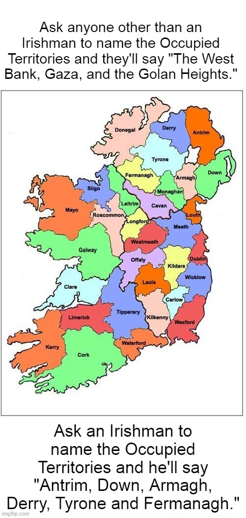The Thirty-Two Counties of Ireland | Ask anyone other than an Irishman to name the Occupied Territories and they'll say "The West Bank, Gaza, and the Golan Heights."; Ask an Irishman to name the Occupied Territories and he'll say "Antrim, Down, Armagh, Derry, Tyrone and Fermanagh." | image tagged in ireland,32 counties,ulster,northern ireland | made w/ Imgflip meme maker