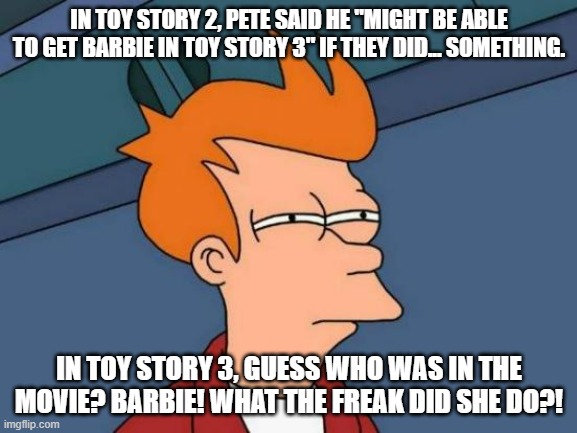 I realized something earlier today... | IN TOY STORY 2, PETE SAID HE "MIGHT BE ABLE TO GET BARBIE IN TOY STORY 3" IF THEY DID... SOMETHING. IN TOY STORY 3, GUESS WHO WAS IN THE MOVIE? BARBIE! WHAT THE FREAK DID SHE DO?! | image tagged in memes,futurama fry,sus,toy story,barbie | made w/ Imgflip meme maker