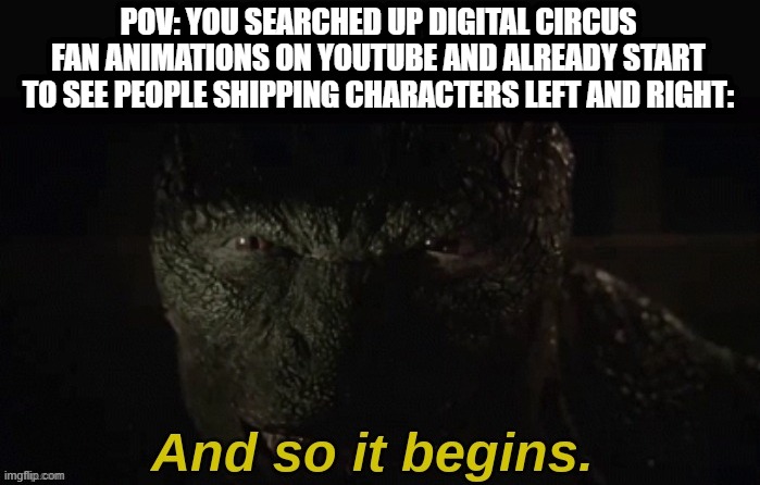 Too lazy to think of a title lmfao | POV: YOU SEARCHED UP DIGITAL CIRCUS FAN ANIMATIONS ON YOUTUBE AND ALREADY START TO SEE PEOPLE SHIPPING CHARACTERS LEFT AND RIGHT: | image tagged in lizard and so it begins | made w/ Imgflip meme maker