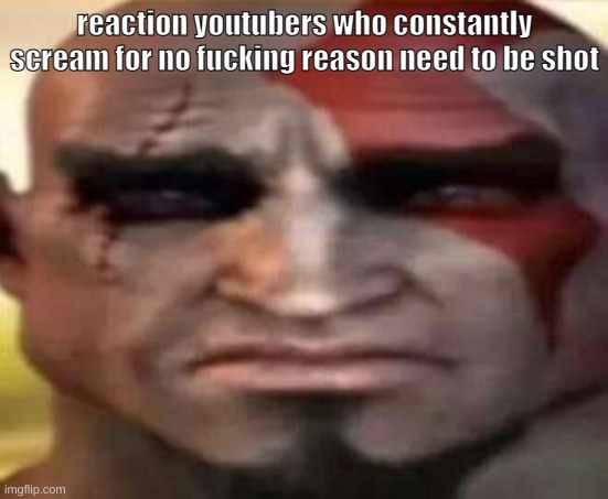 sad kratos | reaction youtubers who constantly scream for no fucking reason need to be shot | image tagged in sad kratos | made w/ Imgflip meme maker