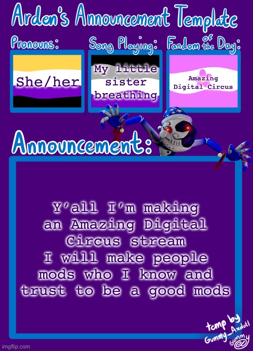 I’ll put the link in the comments | She/her; My little sister breathing; Amazing Digital Circus; Y’all I’m making an Amazing Digital Circus stream
I will make people mods who I know and trust to be a good mods | image tagged in arden_in_space s announcement template,the amazing digital circus,tadc | made w/ Imgflip meme maker