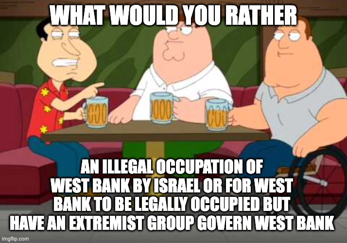 In 2006, Hamas refused to renounce violence and recognise Israel as a country and recently attacked Israel | WHAT WOULD YOU RATHER; AN ILLEGAL OCCUPATION OF WEST BANK BY ISRAEL OR FOR WEST BANK TO BE LEGALLY OCCUPIED BUT HAVE AN EXTREMIST GROUP GOVERN WEST BANK | image tagged in what would you rather,israel,palestine,hamas,west bank,neutral | made w/ Imgflip meme maker