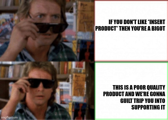 What activists really mean | IF YOU DON'T LIKE *INSERT PRODUCT* THEN YOU'RE A BIGOT; THIS IS A POOR QUALITY
PRODUCT AND WE'RE GONNA
GUILT TRIP YOU INTO
SUPPORTING IT | image tagged in they live sunglasses | made w/ Imgflip meme maker