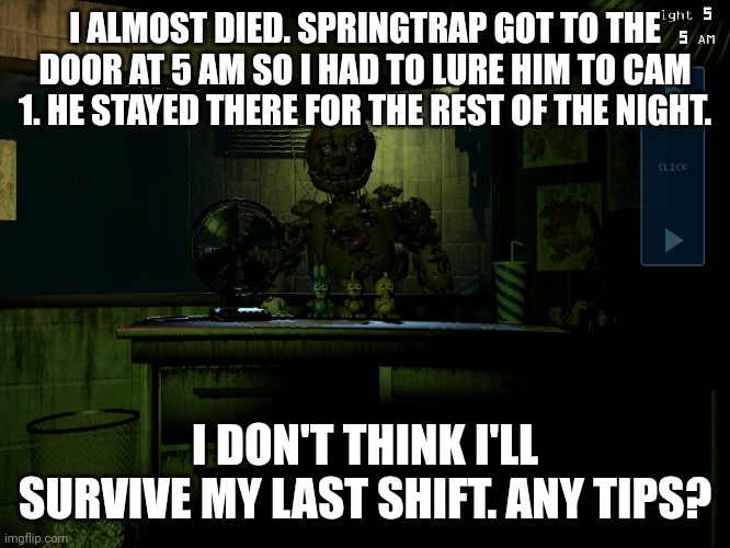 Shift 6 complete, barely | I ALMOST DIED. SPRINGTRAP GOT TO THE DOOR AT 5 AM SO I HAD TO LURE HIM TO CAM 1. HE STAYED THERE FOR THE REST OF THE NIGHT. I DON'T THINK I'LL SURVIVE MY LAST SHIFT. ANY TIPS? | image tagged in fnaf 3 springtrap | made w/ Imgflip meme maker