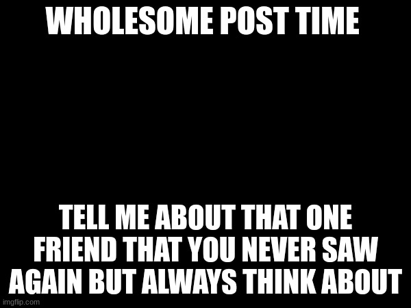 Mine was gone in 7th grade... | WHOLESOME POST TIME; TELL ME ABOUT THAT ONE FRIEND THAT YOU NEVER SAW AGAIN BUT ALWAYS THINK ABOUT | image tagged in friends,memes,funny | made w/ Imgflip meme maker