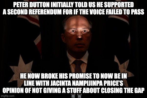 I know a new pet name for Peter Dutton: Phoney Peter | PETER DUTTON INITIALLY TOLD US HE SUPPORTED A SECOND REFERENDUM FOR IF THE VOICE FAILED TO PASS; HE NOW BROKE HIS PROMISE TO NOW BE IN LINE WITH JACINTA NAMPIJINPA PRICE’S OPINION OF NOT GIVING A STUFF ABOUT CLOSING THE GAP | image tagged in shadowed peter dutton,diaper dutton,phoney peter,voice to parliament,auspol | made w/ Imgflip meme maker