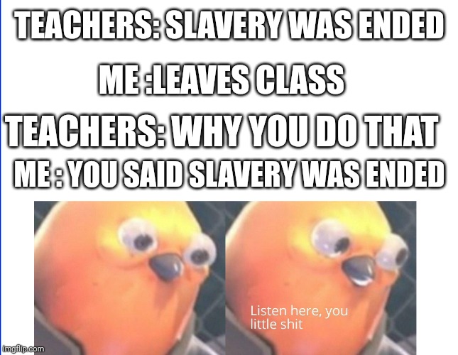 Listen here you little shit | TEACHERS: SLAVERY WAS ENDED; ME :LEAVES CLASS; TEACHERS: WHY YOU DO THAT; ME : YOU SAID SLAVERY WAS ENDED | image tagged in listen here you little shit | made w/ Imgflip meme maker