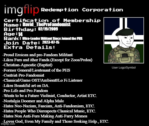IRC Certification of Membership | David_TheProFandomist; 02/19/2009; 14; Ultra-Leader Militant Since Joined the PHS; 2023-07-15; -Proud Eroican and pro-Fandom Militant
-Likes Furs and ither Fands.(Except for Zoos/Pedos)
-Christian-Agnostic (Baptist)
-Former General/Lieutenant of the PHS
-Centrist-Pro-Fandomist  
-Classical/Game OST/Ambient0Lo Fi Listener
-Likes Beautiful art on DA.
-Pro-Life and Pro-Fandom
-Wants to be a Future Violinist, Conductor, Artist ETC.
-Nostalgia Doomer and Alpha Male
-Hates Neo-Nazism, Fascism, Anti-Fandomism, ETC.
-Hates People Who Disrespects Classical Music, ETC.
-Hates Non Anti-Furs Making Anti-Furry Memes
-Loves God, Even My Family and Those Seeking Help., ETC. | image tagged in irc certification of membership,pro-fandom,military,furry,eroican | made w/ Imgflip meme maker
