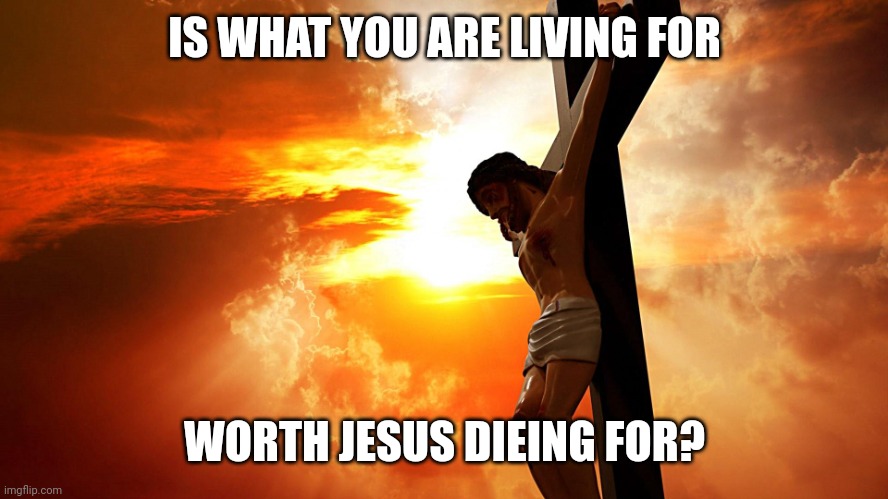 Jesus on the cross | IS WHAT YOU ARE LIVING FOR; WORTH JESUS DIEING FOR? | image tagged in jesus on the cross | made w/ Imgflip meme maker