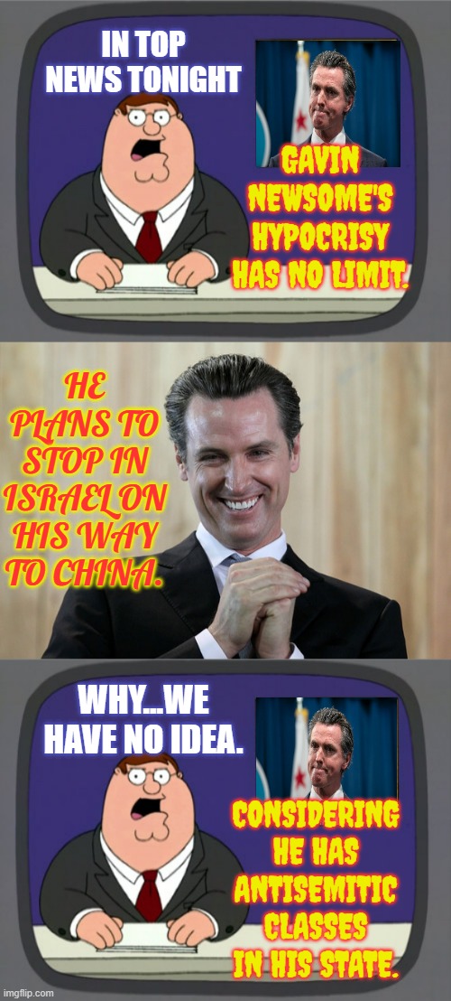 The Hypocrisy Is Never Ending | IN TOP NEWS TONIGHT; GAVIN NEWSOME'S HYPOCRISY HAS NO LIMIT. HE PLANS TO STOP IN ISRAEL ON HIS WAY TO CHINA. WHY...WE HAVE NO IDEA. CONSIDERING HE HAS ANTISEMITIC CLASSES IN HIS STATE. | image tagged in memes,peter griffin news,scheming gavin newsom,politics,israel,antisemitism | made w/ Imgflip meme maker