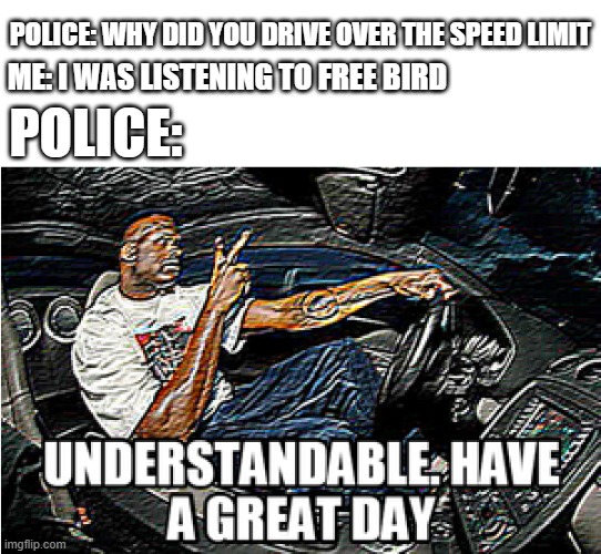 its a banger | POLICE: WHY DID YOU DRIVE OVER THE SPEED LIMIT; ME: I WAS LISTENING TO FREE BIRD; POLICE: | image tagged in understandable have a great day,memes,funny memes | made w/ Imgflip meme maker